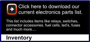 Click here to download our current electronics parts list.This list includes items like relays, switches, connector accessories, fuel cells, led’s, fuses and much more....  Inventory